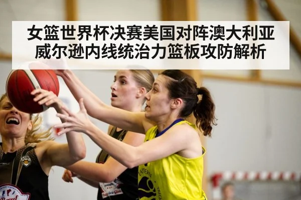 女篮世界杯决赛美国对阵澳大利亚 威尔逊内线统治力篮板攻防解析