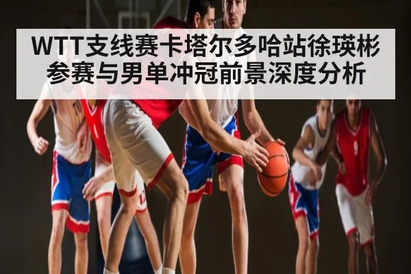 WTT支线赛卡塔尔多哈站徐瑛彬参赛与男单冲冠前景深度分析